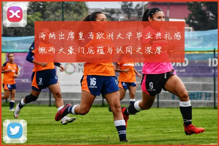 海纳出席皇马欧洲大学毕业典礼感慨两大豪门底蕴与认同之深厚