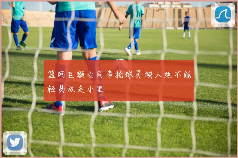 篮网巨额合同争抢球员湖人绝不能轻易放走小里
