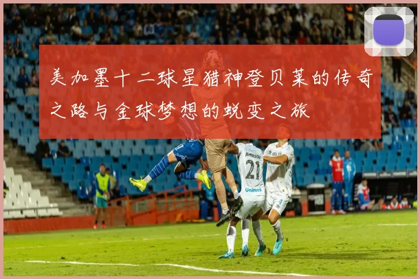 美加墨十二球星猎神登贝莱的传奇之路与金球梦想的蜕变之旅