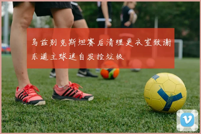 乌兹别克斯坦赛后清理更衣室致谢东道主球迷自发捡垃圾