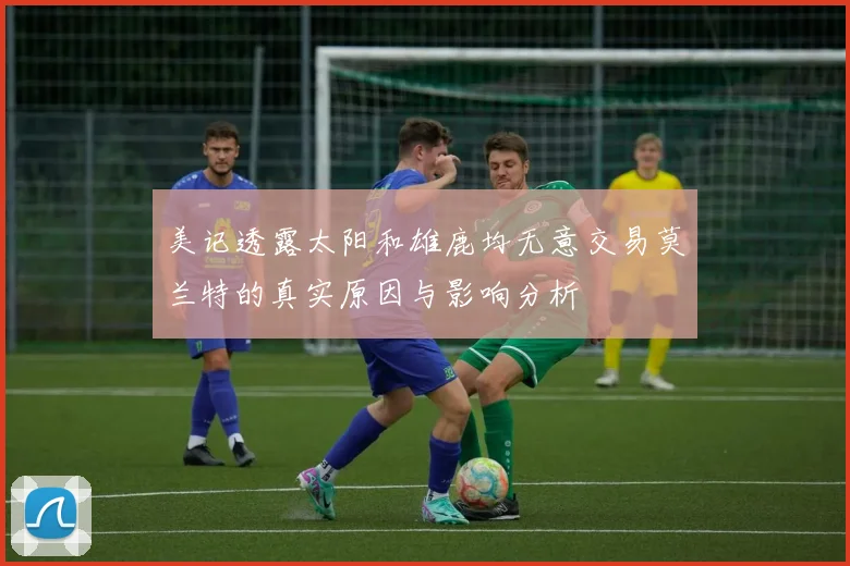 美记透露太阳和雄鹿均无意交易莫兰特的真实原因与影响分析