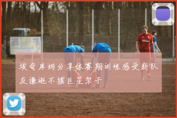 埃奇库姆分享休赛期训练感受新队友谦逊不摆巨星架子