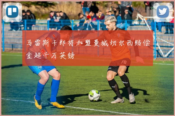马雷斯卡即将加盟曼城切尔西赔偿金超千万英镑