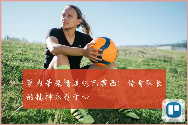 萨内蒂深情追忆巴雷西：传奇队长的精神永存于心