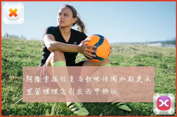 阿隆索接任皇马教练传闻加剧更衣室管理理念引发西甲热议