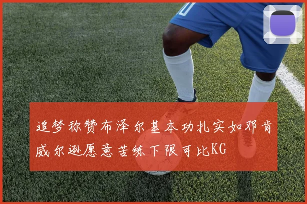 追梦称赞布泽尔基本功扎实如邓肯威尔逊愿意苦练下限可比KG