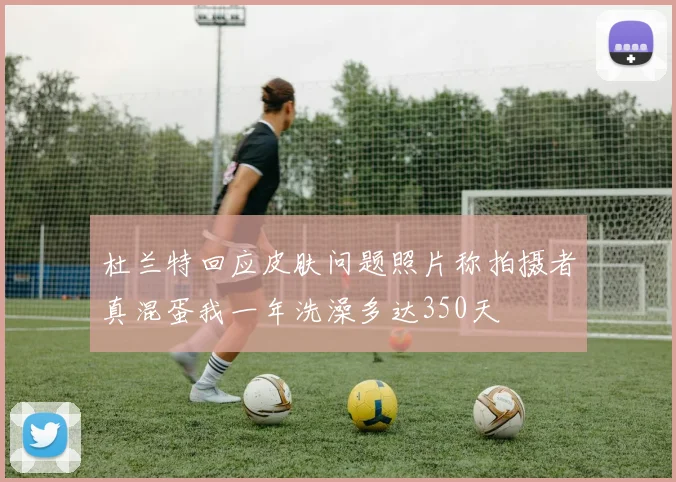 杜兰特回应皮肤问题照片称拍摄者真混蛋我一年洗澡多达350天