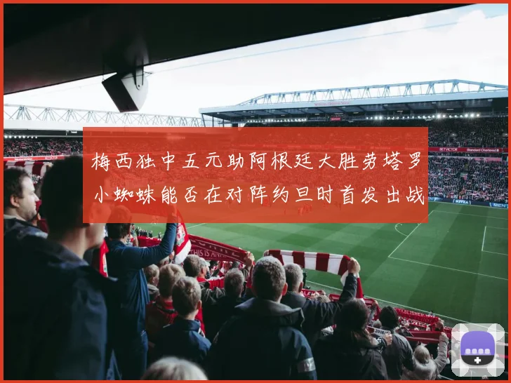 梅西独中五元助阿根廷大胜劳塔罗小蜘蛛能否在对阵约旦时首发出战