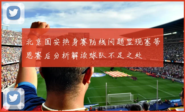 北京国安热身赛防线问题显现塞蒂恩赛后分析解读球队不足之处