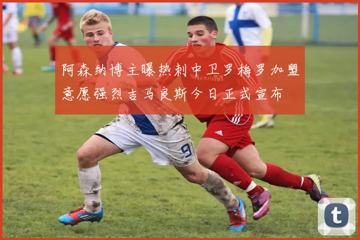 阿森纳博主曝热刺中卫罗梅罗加盟意愿强烈吉马良斯今日正式宣布