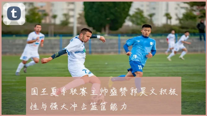 国王夏季联赛主帅盛赞郭昊文积极性与强大冲击篮筐能力