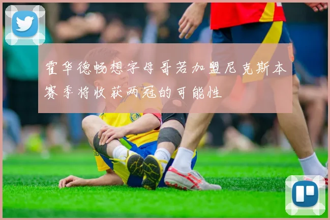 霍华德畅想字母哥若加盟尼克斯本赛季将收获两冠的可能性