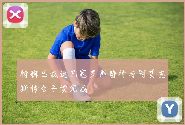 特狮已抵达巴塞罗那静待与阿贾克斯转会手续完成