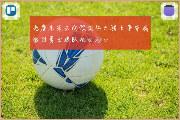 老詹未来去向预测热火骑士争夺战激烈勇士狼队机会渺小