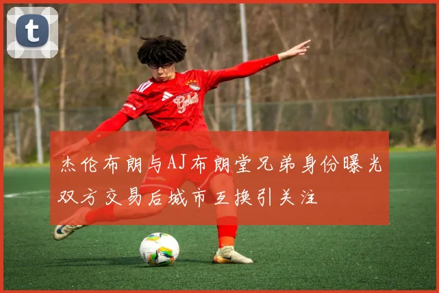 杰伦布朗与AJ布朗堂兄弟身份曝光双方交易后城市互换引关注