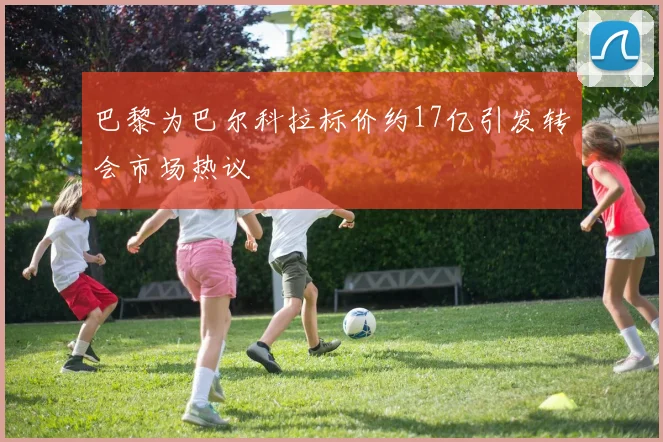 巴黎为巴尔科拉标价约17亿引发转会市场热议