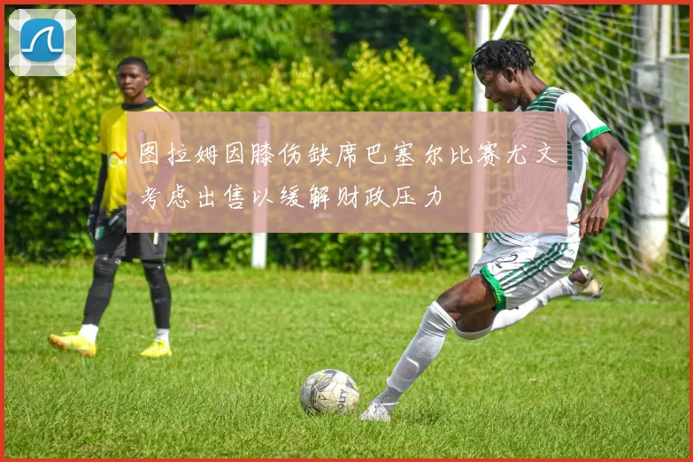图拉姆因膝伤缺席巴塞尔比赛尤文考虑出售以缓解财政压力
